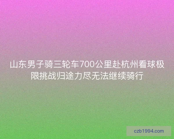 山东男子骑三轮车700公里赴杭州看球极限挑战归途力尽无法继续骑行