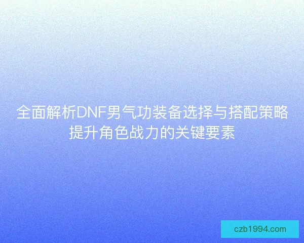 全面解析DNF男气功装备选择与搭配策略提升角色战力的关键要素 全面解析DNF男气功装备选择与搭配策略提升角色战力的关键要素