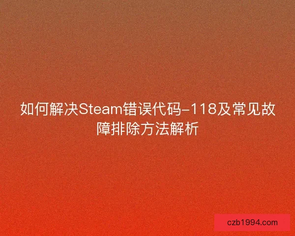 如何解决Steam错误代码-118及常见故障排除方法解析 如何解决Steam错误代码-118及常见故障排除方法解析