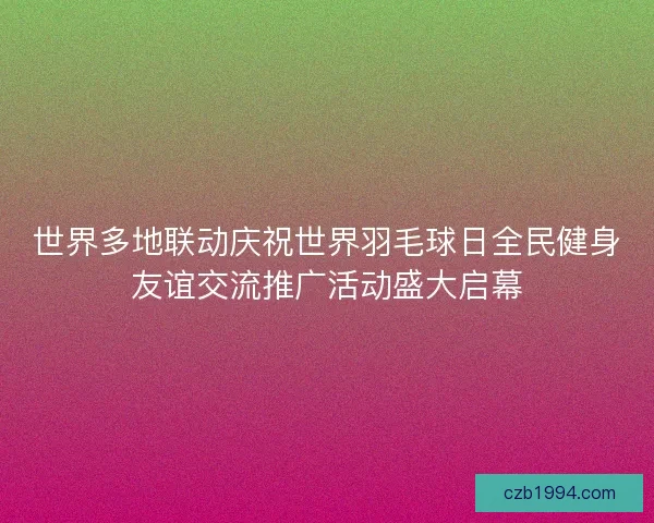 世界多地联动庆祝世界羽毛球日全民健身友谊交流推广活动盛大启幕 世界多地联动庆祝世界羽毛球日全民健身友谊交流推广活动盛大启幕