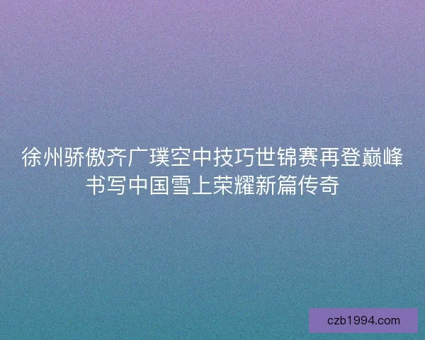 徐州骄傲齐广璞空中技巧世锦赛再登巅峰书写中国雪上荣耀新篇传奇 徐州骄傲齐广璞空中技巧世锦赛再登巅峰书写中国雪上荣耀新篇传奇