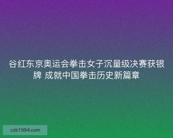 谷红东京奥运会拳击女子沉量级决赛获银牌 成就中国拳击历史新篇章