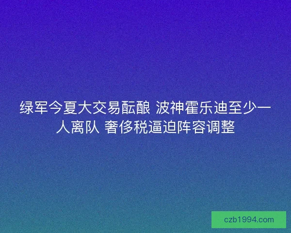 绿军今夏大交易酝酿 波神霍乐迪至少一人离队 奢侈税逼迫阵容调整 绿军今夏大交易酝酿 波神霍乐迪至少一人离队 奢侈税逼迫阵容调整