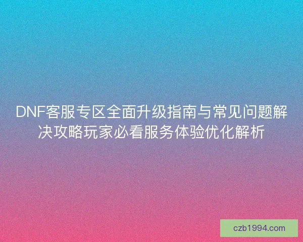 DNF客服专区全面升级指南与常见问题解决攻略玩家必看服务体验优化解析