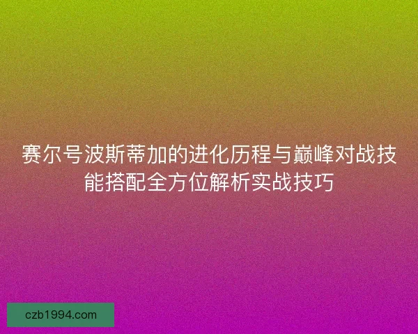 赛尔号波斯蒂加的进化历程与巅峰对战技能搭配全方位解析实战技巧