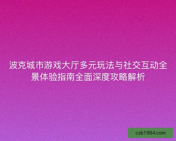 波克城市游戏大厅多元玩法与社交互动全景体验指南全面深度攻略解析
