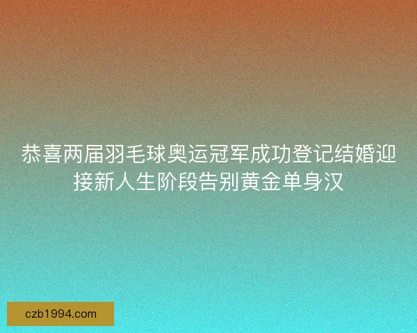 恭喜两届羽毛球奥运冠军成功登记结婚迎接新人生阶段告别黄金单身汉