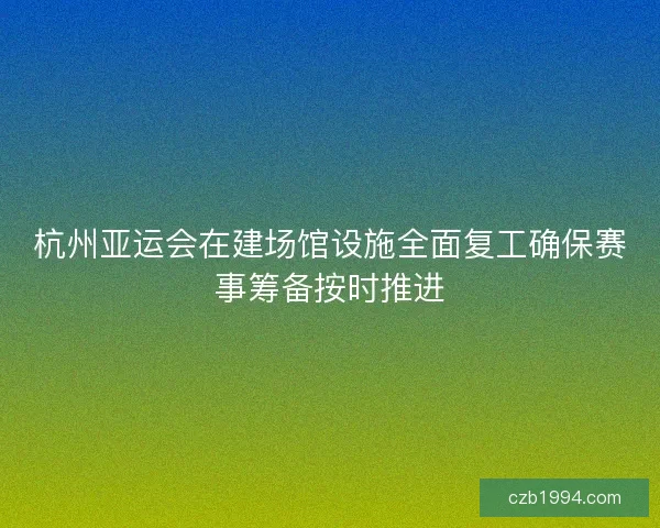 杭州亚运会在建场馆设施全面复工确保赛事筹备按时推进
