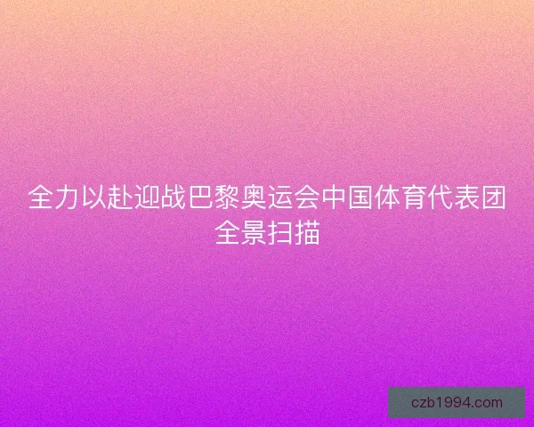 全力以赴迎战巴黎奥运会中国体育代表团全景扫描 全力以赴迎战巴黎奥运会中国体育代表团全景扫描