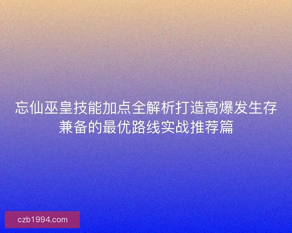 忘仙巫皇技能加点全解析打造高爆发生存兼备的最优路线实战推荐篇