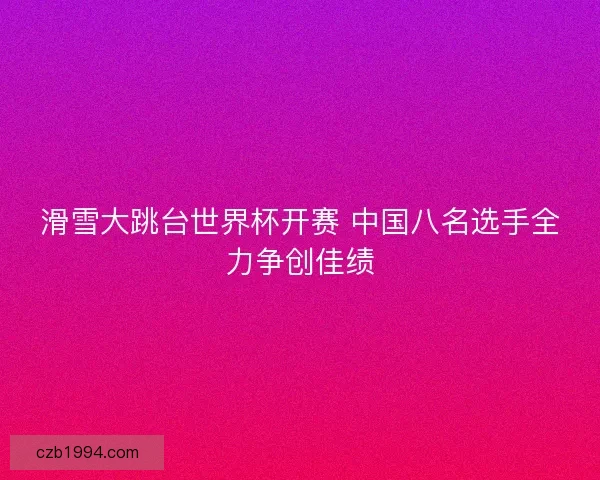 滑雪大跳台世界杯开赛 中国八名选手全力争创佳绩 滑雪大跳台世界杯开赛 中国八名选手全力争创佳绩