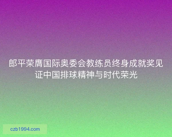 郎平荣膺国际奥委会教练员终身成就奖见证中国排球精神与时代荣光