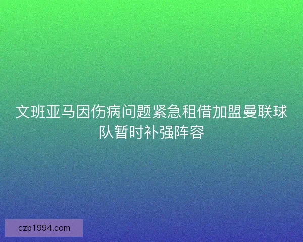文班亚马因伤病问题紧急租借加盟曼联球队暂时补强阵容 文班亚马因伤病问题紧急租借加盟曼联球队暂时补强阵容