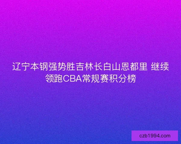 辽宁本钢强势胜吉林长白山恩都里 继续领跑CBA常规赛积分榜 辽宁本钢强势胜吉林长白山恩都里 继续领跑CBA常规赛积分榜