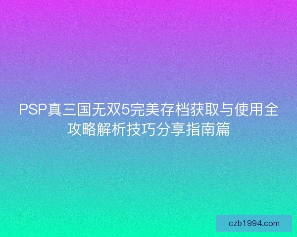 PSP真三国无双5完美存档获取与使用全攻略解析技巧分享指南篇 PSP真三国无双5完美存档获取与使用全攻略解析技巧分享指南篇