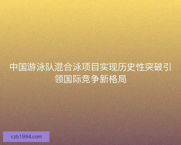 中国游泳队混合泳项目实现历史性突破引领国际竞争新格局 中国游泳队混合泳项目实现历史性突破引领国际竞争新格局
