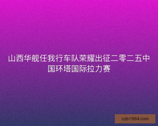 山西华舰任我行车队荣耀出征二零二五中国环塔国际拉力赛 山西华舰任我行车队荣耀出征二零二五中国环塔国际拉力赛