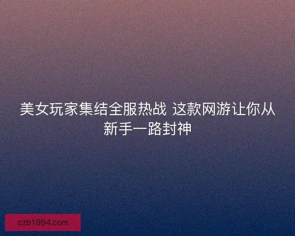 美女玩家集结全服热战 这款网游让你从新手一路封神 美女玩家集结全服热战 这款网游让你从新手一路封神