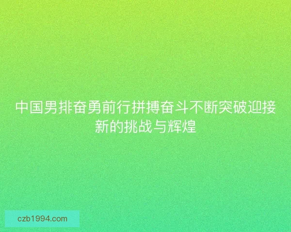 中国男排奋勇前行拼搏奋斗不断突破迎接新的挑战与辉煌 中国男排奋勇前行拼搏奋斗不断突破迎接新的挑战与辉煌