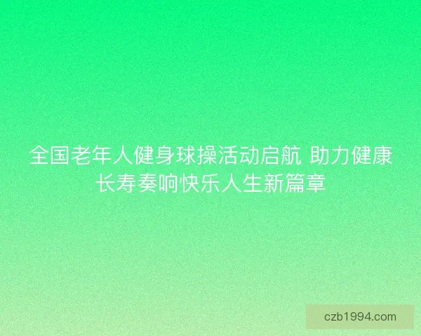 全国老年人健身球操活动启航 助力健康长寿奏响快乐人生新篇章 全国老年人健身球操活动启航 助力健康长寿奏响快乐人生新篇章