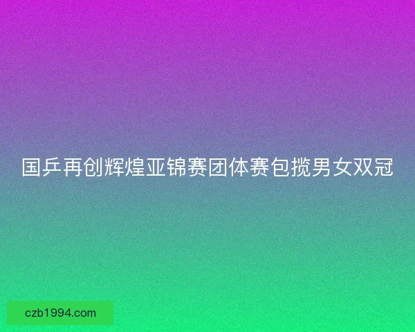 国乒再创辉煌亚锦赛团体赛包揽男女双冠