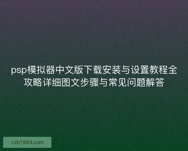 psp模拟器中文版下载安装与设置教程全攻略详细图文步骤与常见问题解答 psp模拟器中文版下载安装与设置教程全攻略详细图文步骤与常见问题解答