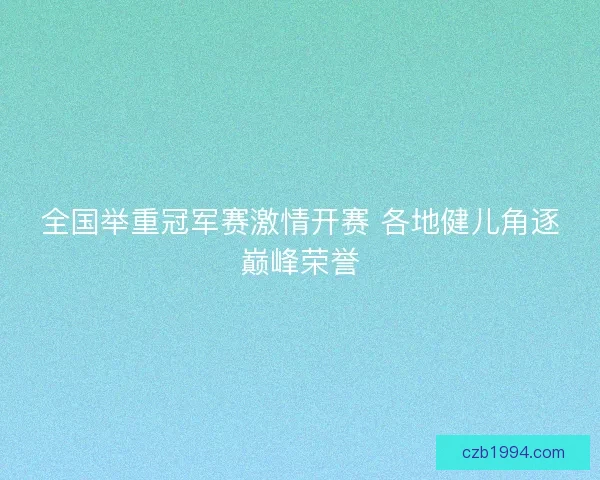 全国举重冠军赛激情开赛 各地健儿角逐巅峰荣誉 全国举重冠军赛激情开赛 各地健儿角逐巅峰荣誉