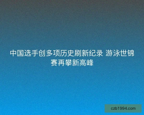 中国选手创多项历史刷新纪录 游泳世锦赛再攀新高峰 中国选手创多项历史刷新纪录 游泳世锦赛再攀新高峰