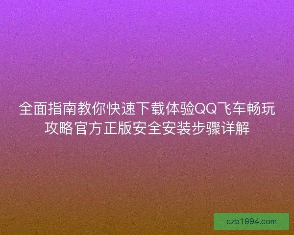 全面指南教你快速下载体验QQ飞车畅玩攻略官方正版安全安装步骤详解