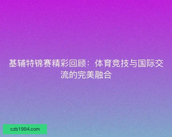 基辅特锦赛精彩回顾:体育竞技与国际交流的完美融合 基辅特锦赛精彩回顾:体育竞技与国际交流的完美融合