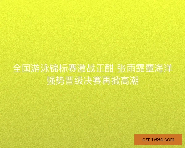 全国游泳锦标赛激战正酣 张雨霏覃海洋强势晋级决赛再掀高潮 全国游泳锦标赛激战正酣 张雨霏覃海洋强势晋级决赛再掀高潮