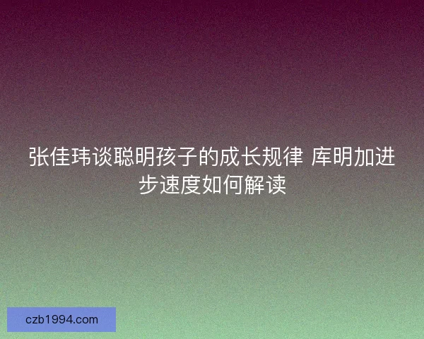 张佳玮谈聪明孩子的成长规律 库明加进步速度如何解读 张佳玮谈聪明孩子的成长规律 库明加进步速度如何解读