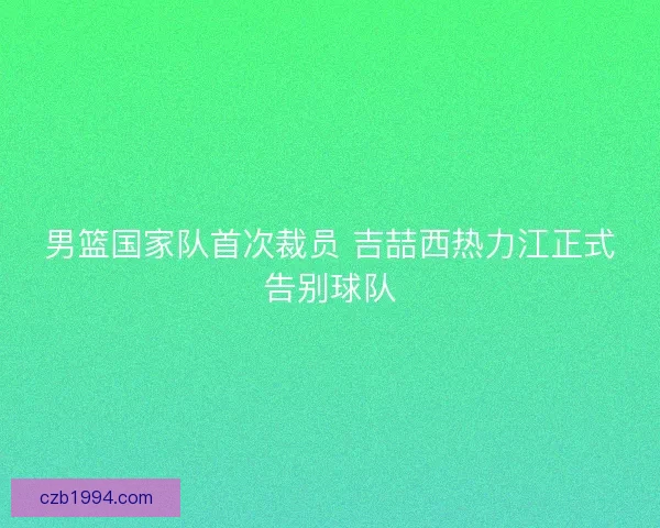 男篮国家队首次裁员 吉喆西热力江正式告别球队 男篮国家队首次裁员 吉喆西热力江正式告别球队